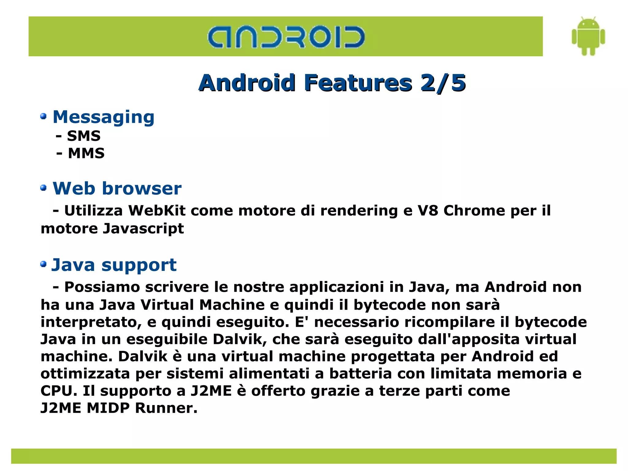 Android Features 2/5
 Messaging
 - SMS
 - MMS

 Web browser
 - Utilizza WebKit come motore di rendering e V8 Chrome per il
motore Javascript

 Java support
  - Possiamo scrivere le nostre applicazioni in Java, ma Android non
ha una Java Virtual Machine e quindi il bytecode non sarà
interpretato, e quindi eseguito. E' necessario ricompilare il bytecode
Java in un eseguibile Dalvik, che sarà eseguito dall'apposita virtual
machine. Dalvik è una virtual machine progettata per Android ed
ottimizzata per sistemi alimentati a batteria con limitata memoria e
CPU. Il supporto a J2ME è offerto grazie a terze parti come
J2ME MIDP Runner.
 