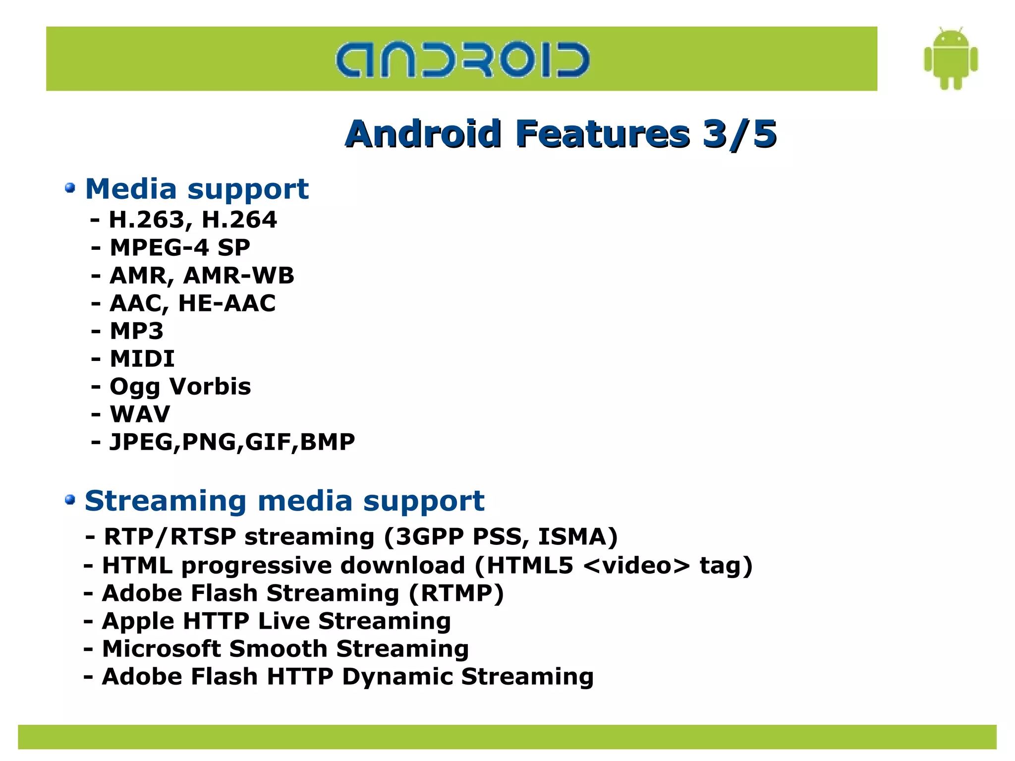 Android Features 3/5
Media support
- H.263, H.264
- MPEG-4 SP
- AMR, AMR-WB
- AAC, HE-AAC
- MP3
- MIDI
- Ogg Vorbis
- WAV
- JPEG,PNG,GIF,BMP

Streaming media support
- RTP/RTSP streaming (3GPP PSS, ISMA)
- HTML progressive download (HTML5 <video> tag)
- Adobe Flash Streaming (RTMP)
- Apple HTTP Live Streaming
- Microsoft Smooth Streaming
- Adobe Flash HTTP Dynamic Streaming
 