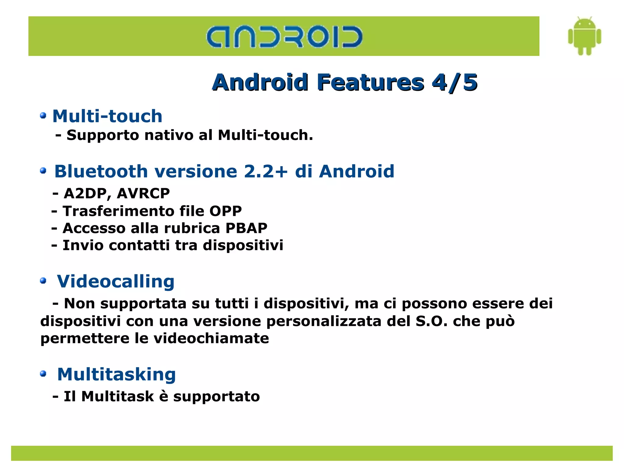 Android Features 4/5
 Multi-touch
 - Supporto nativo al Multi-touch.

 Bluetooth versione 2.2+ di Android
 - A2DP, AVRCP
 - Trasferimento file OPP
 - Accesso alla rubrica PBAP
 - Invio contatti tra dispositivi

  Videocalling
 - Non supportata su tutti i dispositivi, ma ci possono essere dei
dispositivi con una versione personalizzata del S.O. che può
permettere le videochiamate

  Multitasking
 - Il Multitask è supportato
 