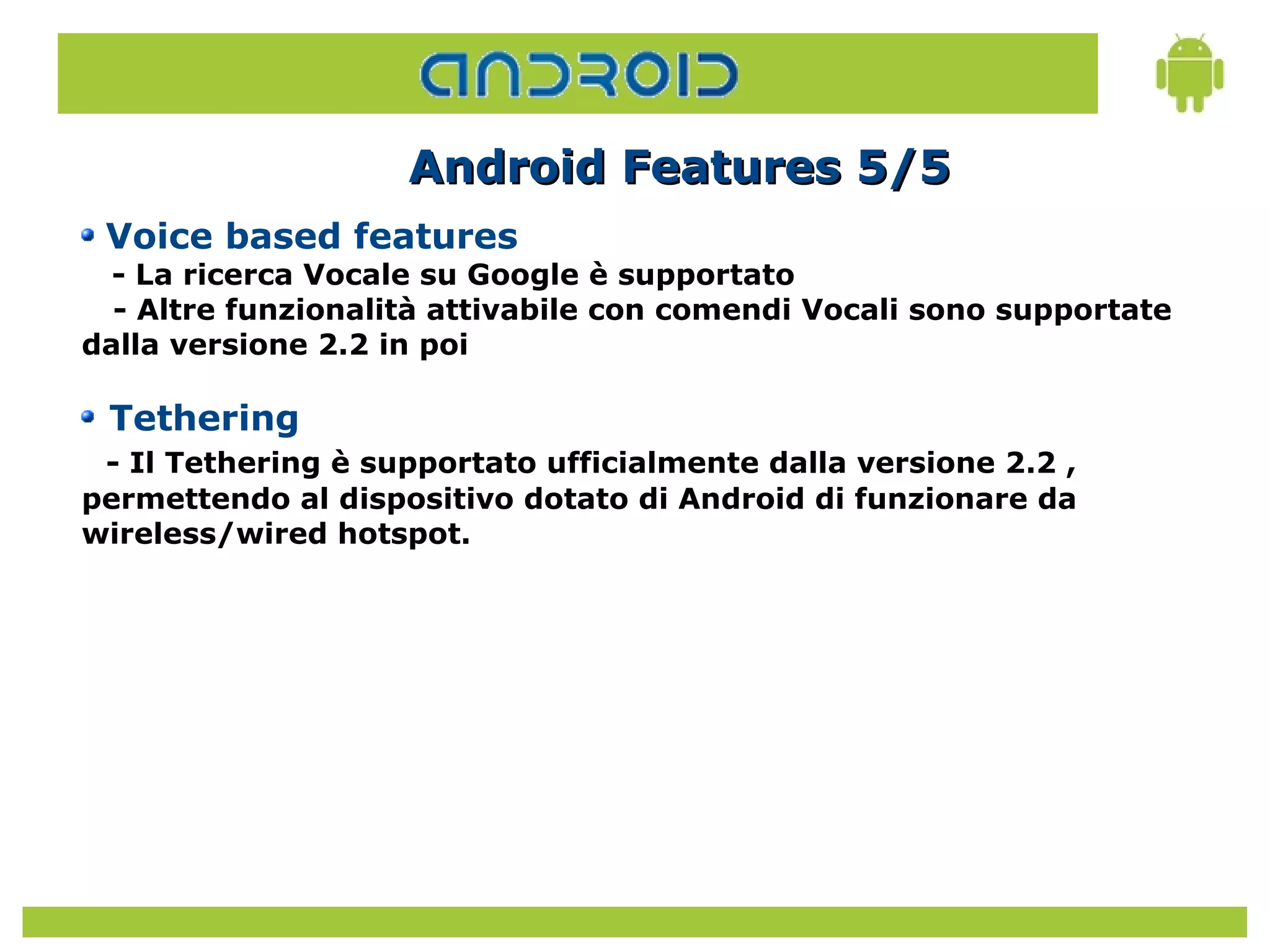 Android Features 5/5
 Voice based features
  - La ricerca Vocale su Google è supportato
  - Altre funzionalità attivabile con comendi Vocali sono supportate
dalla versione 2.2 in poi

 Tethering
 - Il Tethering è supportato ufficialmente dalla versione 2.2 ,
permettendo al dispositivo dotato di Android di funzionare da
wireless/wired hotspot.
 