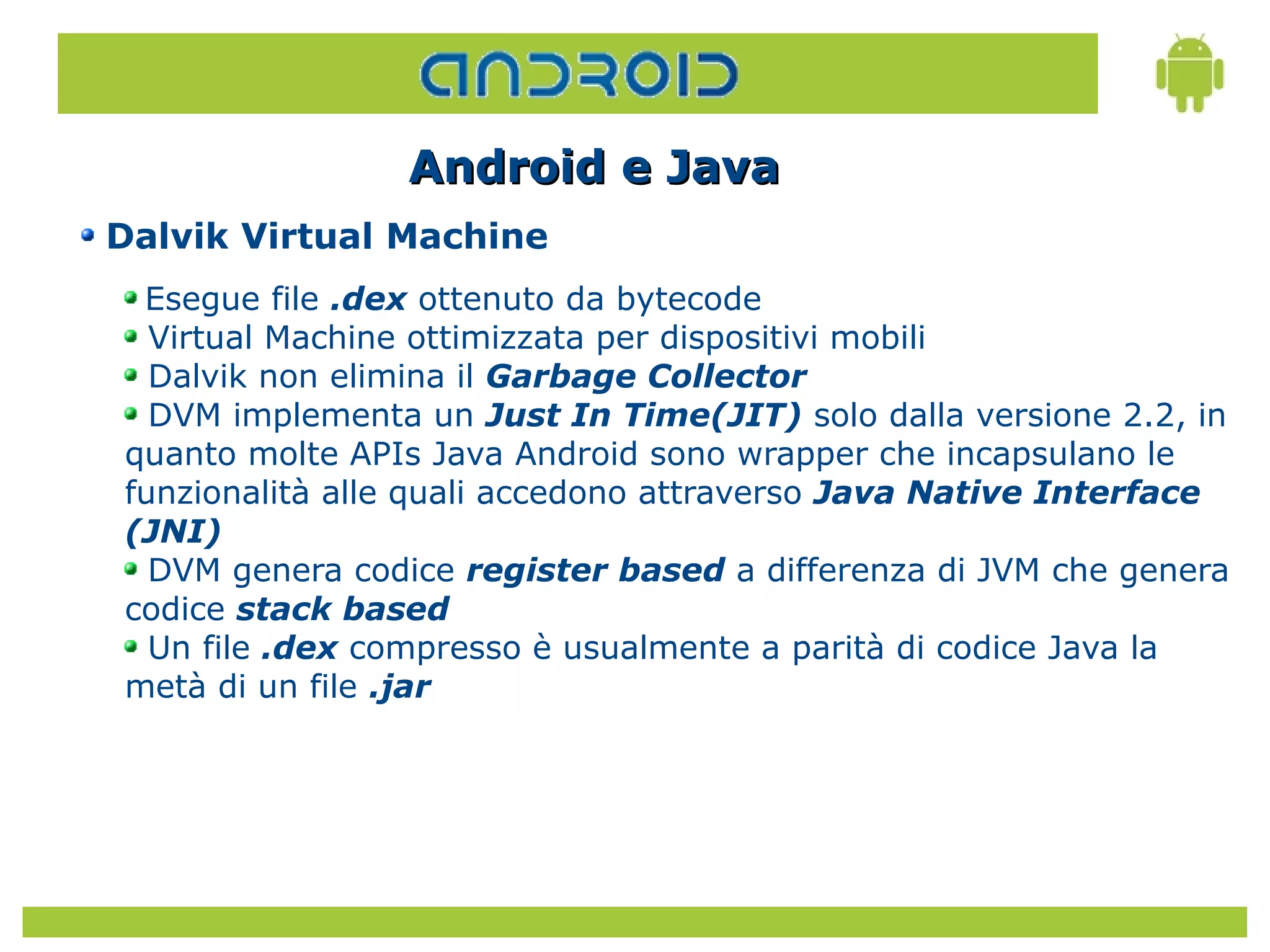 Android e Java
Dalvik Virtual Machine
 Esegue file .dex ottenuto da bytecode
  Virtual Machine ottimizzata per dispositivi mobili
  Dalvik non elimina il Garbage Collector
  DVM implementa un Just In Time(JIT) solo dalla versione 2.2, in
quanto molte APIs Java Android sono wrapper che incapsulano le
funzionalità alle quali accedono attraverso Java Native Interface
(JNI)
  DVM genera codice register based a differenza di JVM che genera
codice stack based
  Un file .dex compresso è usualmente a parità di codice Java la
metà di un file .jar
 