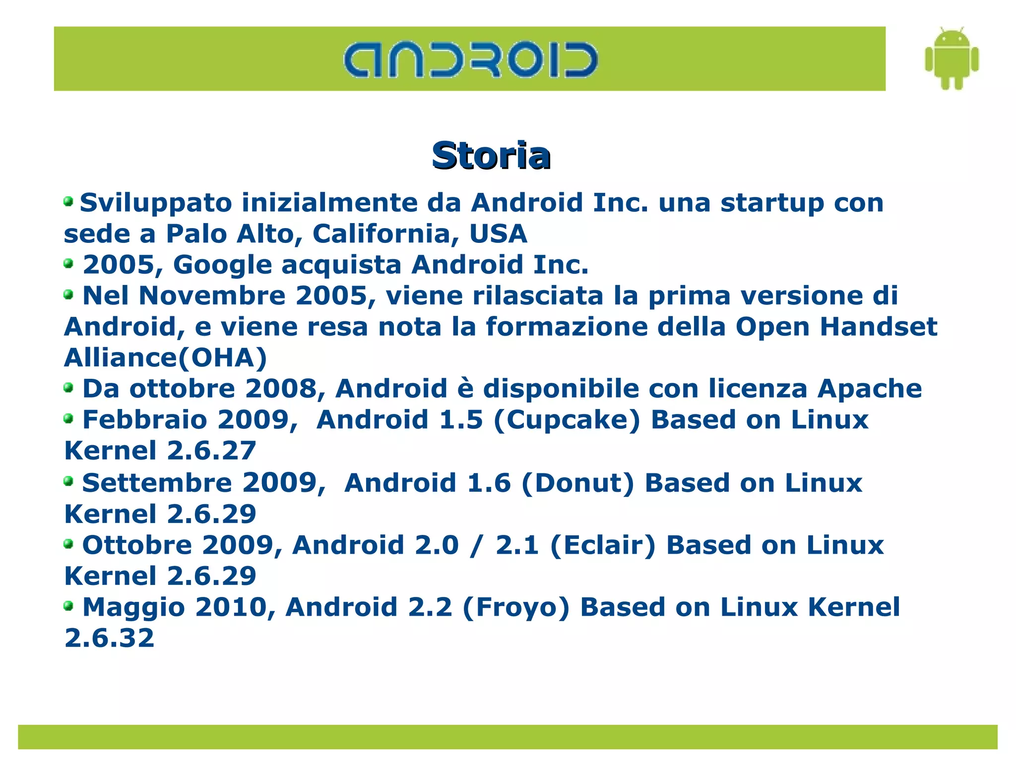 Storia
 Sviluppato inizialmente da Android Inc. una startup con
sede a Palo Alto, California, USA
 2005, Google acquista Android Inc.
 Nel Novembre 2005, viene rilasciata la prima versione di
Android, e viene resa nota la formazione della Open Handset
Alliance(OHA)
 Da ottobre 2008, Android è disponibile con licenza Apache
 Febbraio 2009, Android 1.5 (Cupcake) Based on Linux
Kernel 2.6.27
 Settembre 2009, Android 1.6 (Donut) Based on Linux
Kernel 2.6.29
 Ottobre 2009, Android 2.0 / 2.1 (Eclair) Based on Linux
Kernel 2.6.29
 Maggio 2010, Android 2.2 (Froyo) Based on Linux Kernel
2.6.32
 