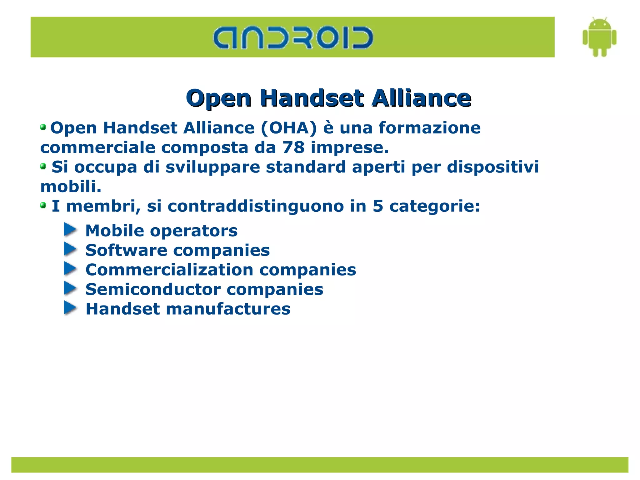 Open Handset Alliance
 Open Handset Alliance (OHA) è una formazione
commerciale composta da 78 imprese.
 Si occupa di sviluppare standard aperti per dispositivi
mobili.
 I membri, si contraddistinguono in 5 categorie:
     Mobile operators
     Software companies
     Commercialization companies
     Semiconductor companies
     Handset manufactures
 