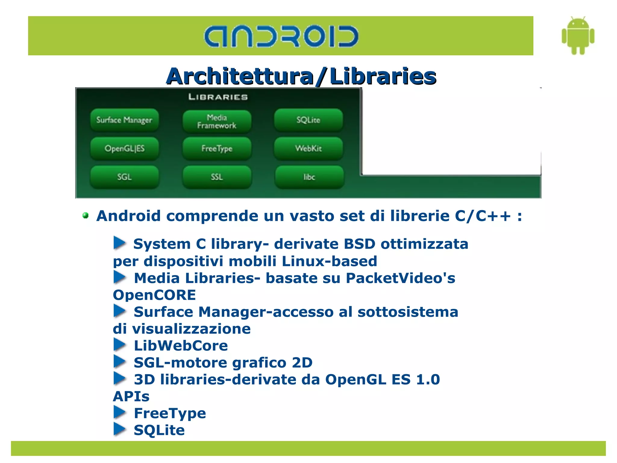 Architettura/Libraries




Android comprende un vasto set di librerie C/C++ :
    System C library- derivate BSD ottimizzata
 per dispositivi mobili Linux-based
    Media Libraries- basate su PacketVideo's
 OpenCORE
    Surface Manager-accesso al sottosistema
 di visualizzazione
    LibWebCore
    SGL-motore grafico 2D
    3D libraries-derivate da OpenGL ES 1.0
 APIs
    FreeType
    SQLite
 