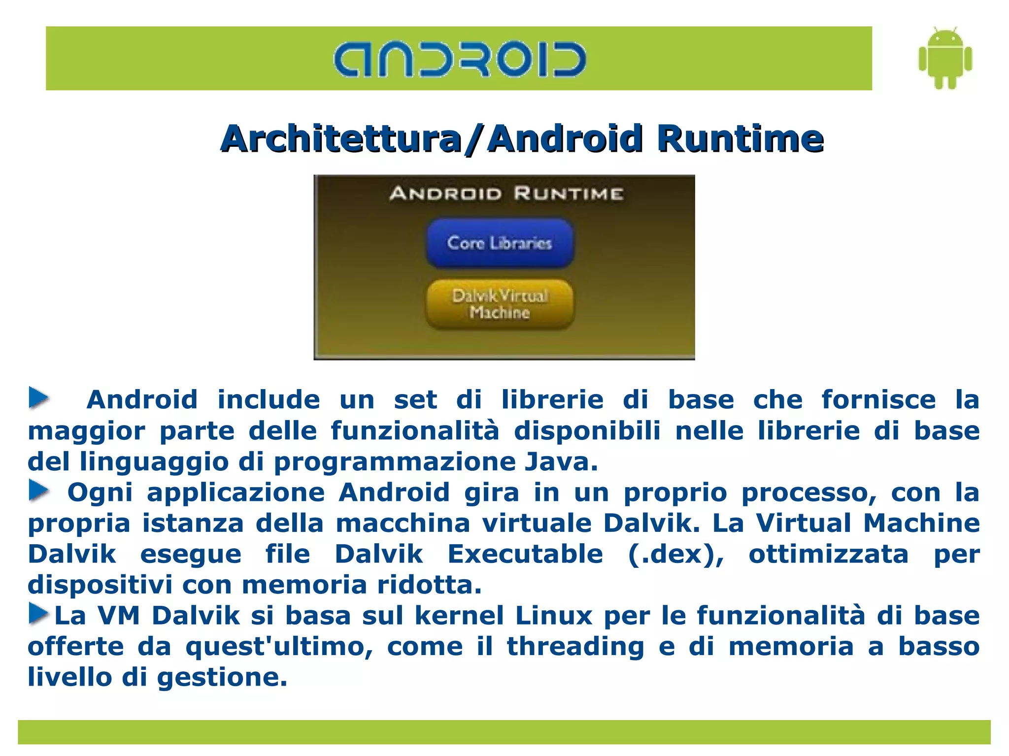 Architettura/Android Runtime




     Android include un set di librerie di base che fornisce la
maggior parte delle funzionalità disponibili nelle librerie di base
del linguaggio di programmazione Java.
    Ogni applicazione Android gira in un proprio processo, con la
propria istanza della macchina virtuale Dalvik. La Virtual Machine
Dalvik esegue file Dalvik Executable (.dex), ottimizzata per
dispositivi con memoria ridotta.
   La VM Dalvik si basa sul kernel Linux per le funzionalità di base
offerte da quest'ultimo, come il threading e di memoria a basso
livello di gestione.
 