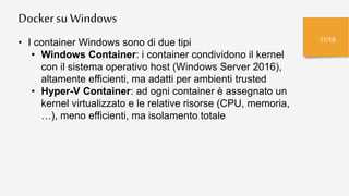 Dockersu Windows
11/19
• I container Windows sono di due tipi
• Windows Container: i container condividono il kernel
con il sistema operativo host (Windows Server 2016),
altamente efficienti, ma adatti per ambienti trusted
• Hyper-V Container: ad ogni container è assegnato un
kernel virtualizzato e le relative risorse (CPU, memoria,
…), meno efficienti, ma isolamento totale
 