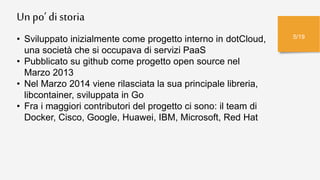 Un po’ di storia
5/19
• Sviluppato inizialmente come progetto interno in dotCloud,
una società che si occupava di servizi PaaS
• Pubblicato su github come progetto open source nel
Marzo 2013
• Nel Marzo 2014 viene rilasciata la sua principale libreria,
libcontainer, sviluppata in Go
• Fra i maggiori contributori del progetto ci sono: il team di
Docker, Cisco, Google, Huawei, IBM, Microsoft, Red Hat
 
