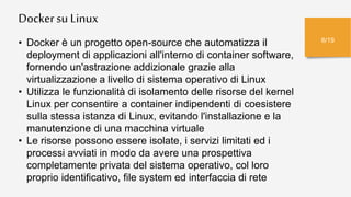 Dockersu Linux
6/19
• Docker è un progetto open-source che automatizza il
deployment di applicazioni all'interno di container software,
fornendo un'astrazione addizionale grazie alla
virtualizzazione a livello di sistema operativo di Linux
• Utilizza le funzionalità di isolamento delle risorse del kernel
Linux per consentire a container indipendenti di coesistere
sulla stessa istanza di Linux, evitando l'installazione e la
manutenzione di una macchina virtuale
• Le risorse possono essere isolate, i servizi limitati ed i
processi avviati in modo da avere una prospettiva
completamente privata del sistema operativo, col loro
proprio identificativo, file system ed interfaccia di rete
 