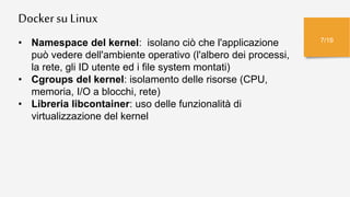 Dockersu Linux
7/19
• Namespace del kernel: isolano ciò che l'applicazione
può vedere dell'ambiente operativo (l'albero dei processi,
la rete, gli ID utente ed i file system montati)
• Cgroups del kernel: isolamento delle risorse (CPU,
memoria, I/O a blocchi, rete)
• Libreria libcontainer: uso delle funzionalità di
virtualizzazione del kernel
 