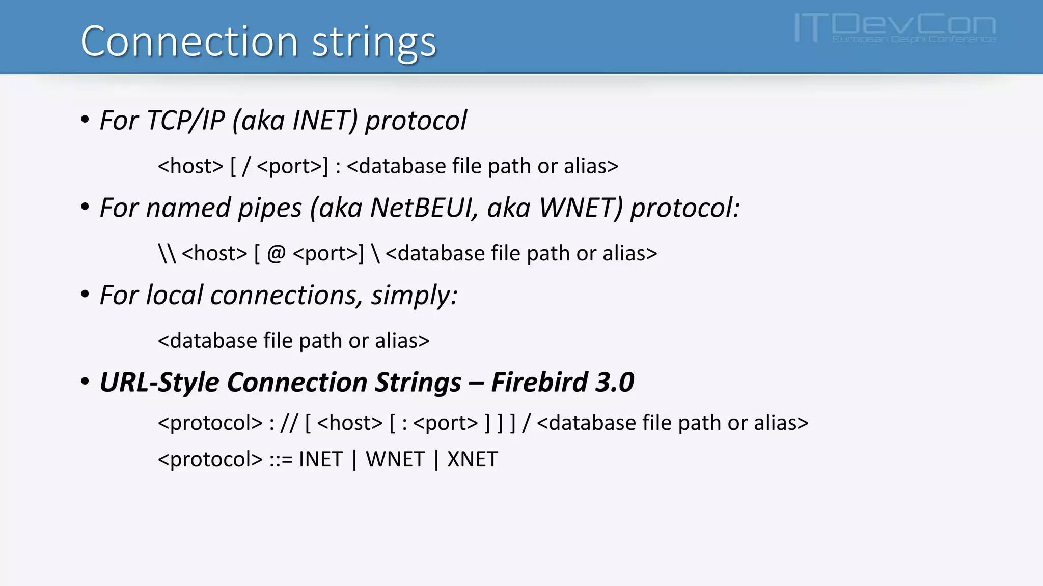 Connection strings
• For TCP/IP (aka INET) protocol
<host> [ / <port>] : <database file path or alias>
• For named pipes (aka NetBEUI, aka WNET) protocol:
 <host> [ @ <port>]  <database file path or alias>
• For local connections, simply:
<database file path or alias>
• URL-Style Connection Strings – Firebird 3.0
<protocol> : // [ <host> [ : <port> ] ] ] / <database file path or alias>
<protocol> ::= INET | WNET | XNET
 