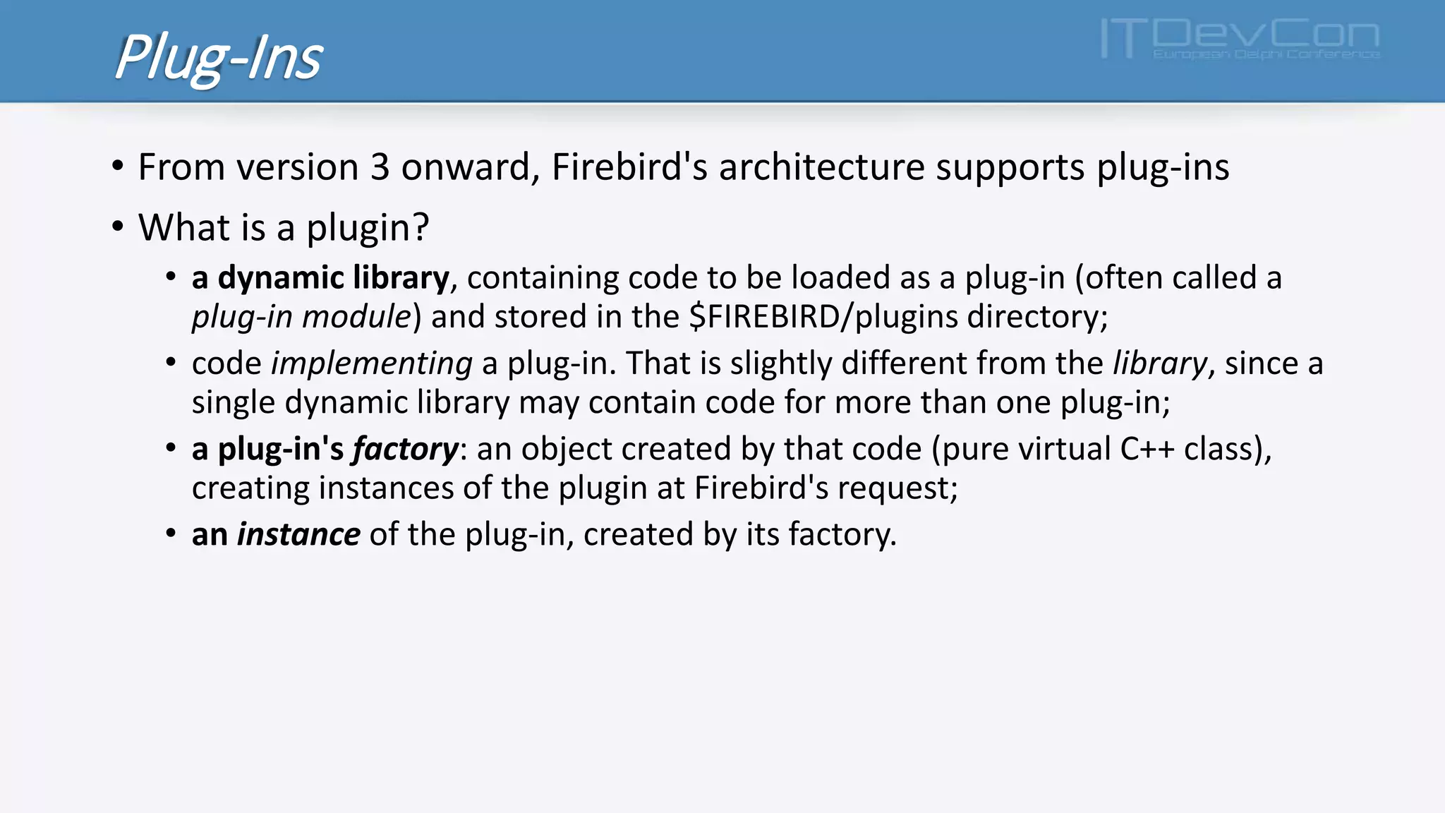 Plug-Ins
• From version 3 onward, Firebird's architecture supports plug-ins
• What is a plugin?
• a dynamic library, containing code to be loaded as a plug-in (often called a
plug-in module) and stored in the $FIREBIRD/plugins directory;
• code implementing a plug-in. That is slightly different from the library, since a
single dynamic library may contain code for more than one plug-in;
• a plug-in's factory: an object created by that code (pure virtual C++ class),
creating instances of the plugin at Firebird's request;
• an instance of the plug-in, created by its factory.
 