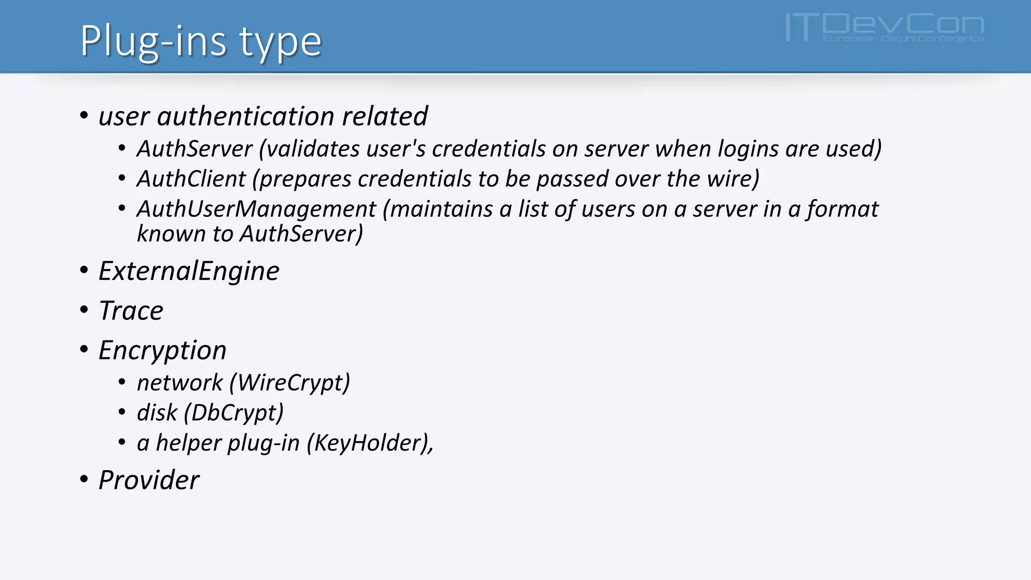 Plug-ins type
• user authentication related
• AuthServer (validates user's credentials on server when logins are used)
• AuthClient (prepares credentials to be passed over the wire)
• AuthUserManagement (maintains a list of users on a server in a format
known to AuthServer)
• ExternalEngine
• Trace
• Encryption
• network (WireCrypt)
• disk (DbCrypt)
• a helper plug-in (KeyHolder),
• Provider
 