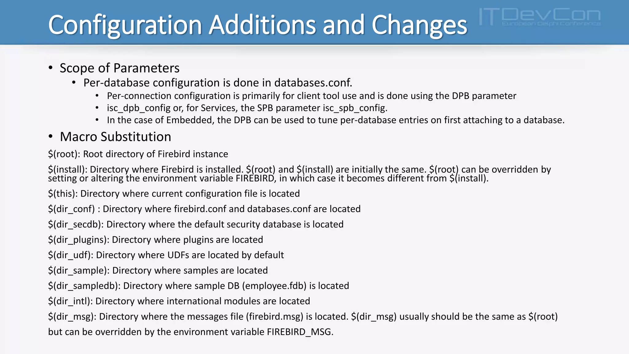 Configuration Additions and Changes
• Scope of Parameters
• Per-database configuration is done in databases.conf.
• Per-connection configuration is primarily for client tool use and is done using the DPB parameter
• isc_dpb_config or, for Services, the SPB parameter isc_spb_config.
• In the case of Embedded, the DPB can be used to tune per-database entries on first attaching to a database.
• Macro Substitution
$(root): Root directory of Firebird instance
$(install): Directory where Firebird is installed. $(root) and $(install) are initially the same. $(root) can be overridden by
setting or altering the environment variable FIREBIRD, in which case it becomes different from $(install).
$(this): Directory where current configuration file is located
$(dir_conf) : Directory where firebird.conf and databases.conf are located
$(dir_secdb): Directory where the default security database is located
$(dir_plugins): Directory where plugins are located
$(dir_udf): Directory where UDFs are located by default
$(dir_sample): Directory where samples are located
$(dir_sampledb): Directory where sample DB (employee.fdb) is located
$(dir_intl): Directory where international modules are located
$(dir_msg): Directory where the messages file (firebird.msg) is located. $(dir_msg) usually should be the same as $(root)
but can be overridden by the environment variable FIREBIRD_MSG.
 
