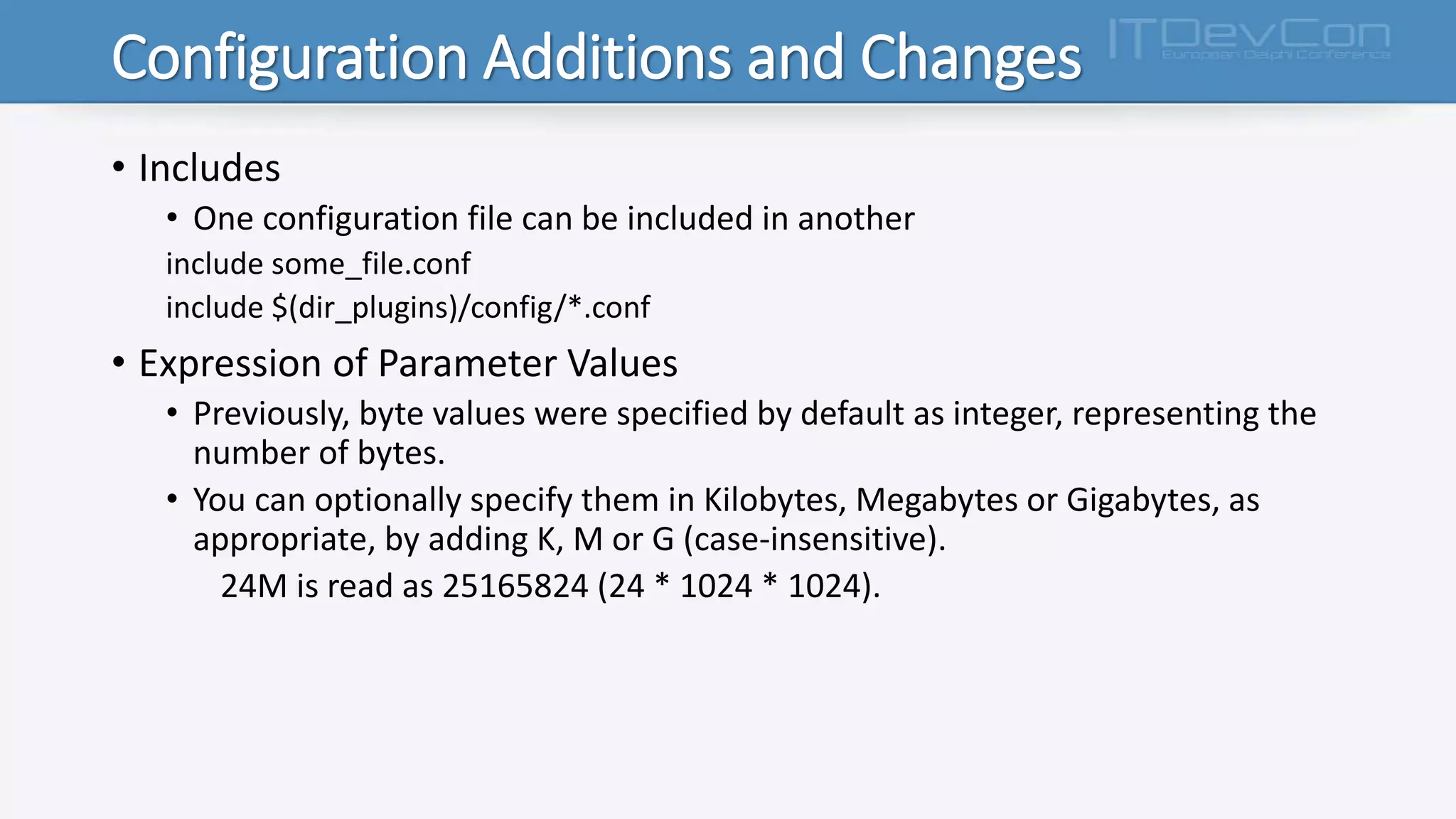 Configuration Additions and Changes
• Includes
• One configuration file can be included in another
include some_file.conf
include $(dir_plugins)/config/*.conf
• Expression of Parameter Values
• Previously, byte values were specified by default as integer, representing the
number of bytes.
• You can optionally specify them in Kilobytes, Megabytes or Gigabytes, as
appropriate, by adding K, M or G (case-insensitive).
24M is read as 25165824 (24 * 1024 * 1024).
 
