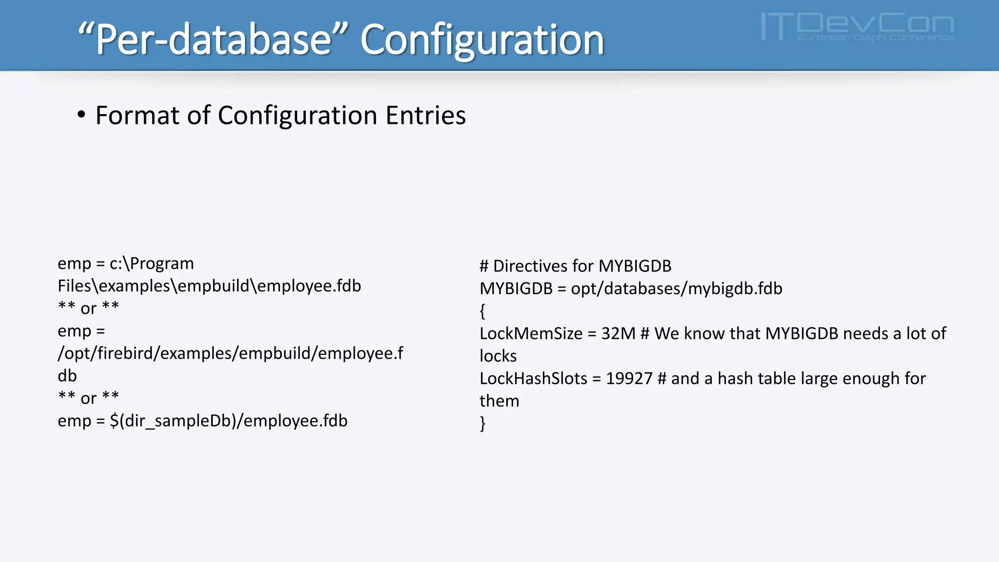 “Per-database” Configuration
• Format of Configuration Entries
emp = c:Program
Filesexamplesempbuildemployee.fdb
** or **
emp =
/opt/firebird/examples/empbuild/employee.f
db
** or **
emp = $(dir_sampleDb)/employee.fdb
# Directives for MYBIGDB
MYBIGDB = opt/databases/mybigdb.fdb
{
LockMemSize = 32M # We know that MYBIGDB needs a lot of
locks
LockHashSlots = 19927 # and a hash table large enough for
them
}
 