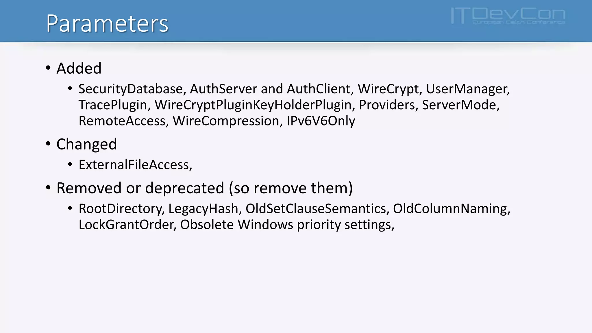 Parameters
• Added
• SecurityDatabase, AuthServer and AuthClient, WireCrypt, UserManager,
TracePlugin, WireCryptPluginKeyHolderPlugin, Providers, ServerMode,
RemoteAccess, WireCompression, IPv6V6Only
• Changed
• ExternalFileAccess,
• Removed or deprecated (so remove them)
• RootDirectory, LegacyHash, OldSetClauseSemantics, OldColumnNaming,
LockGrantOrder, Obsolete Windows priority settings,
 