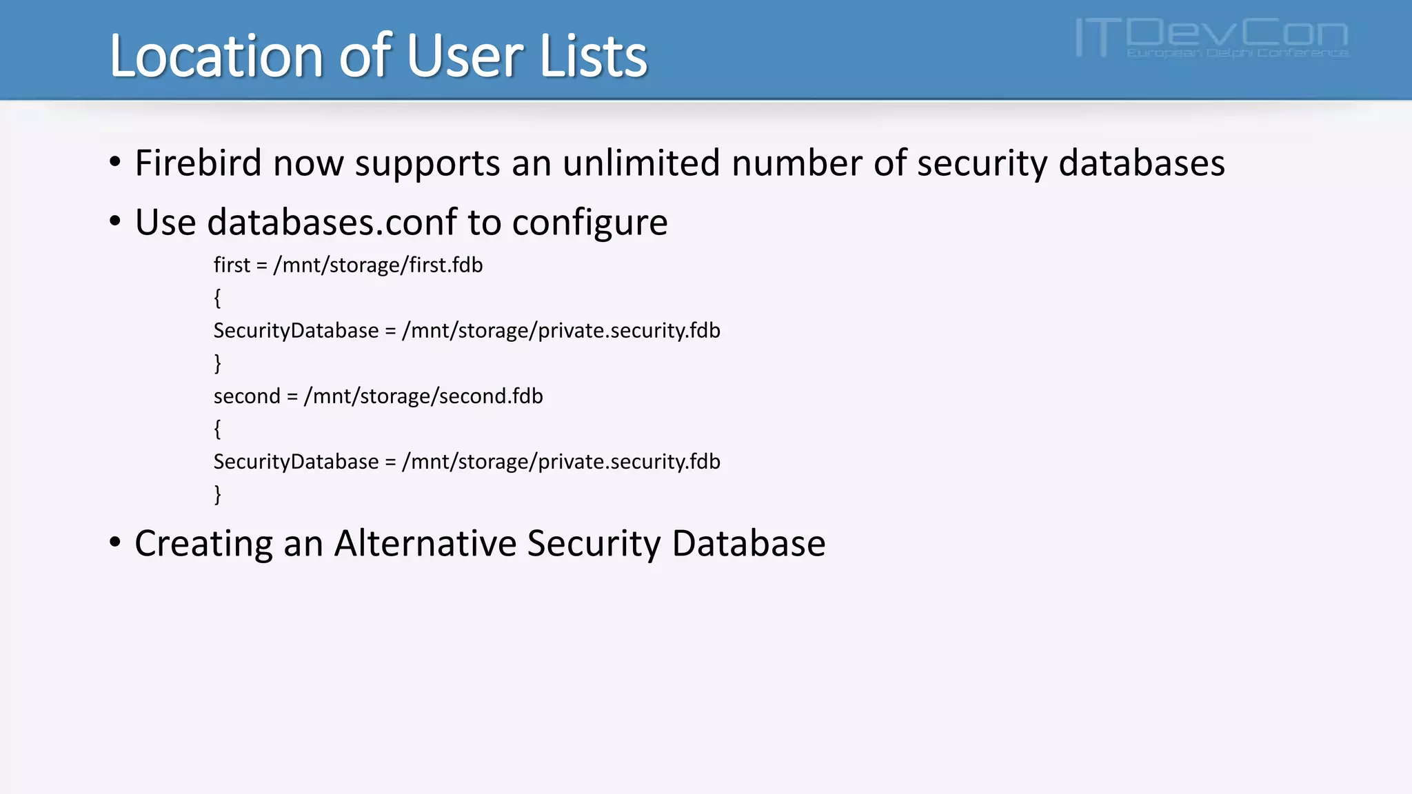 Location of User Lists
• Firebird now supports an unlimited number of security databases
• Use databases.conf to configure
first = /mnt/storage/first.fdb
{
SecurityDatabase = /mnt/storage/private.security.fdb
}
second = /mnt/storage/second.fdb
{
SecurityDatabase = /mnt/storage/private.security.fdb
}
• Creating an Alternative Security Database
 