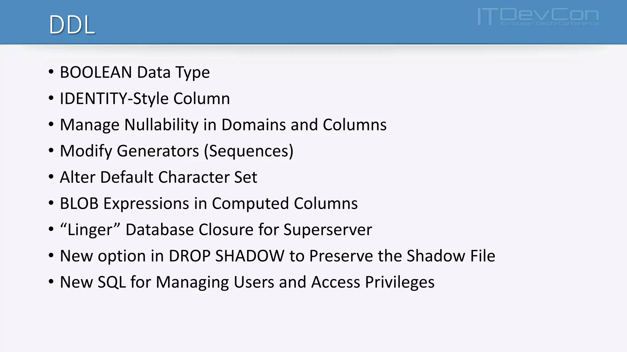 DDL
• BOOLEAN Data Type
• IDENTITY-Style Column
• Manage Nullability in Domains and Columns
• Modify Generators (Sequences)
• Alter Default Character Set
• BLOB Expressions in Computed Columns
• “Linger” Database Closure for Superserver
• New option in DROP SHADOW to Preserve the Shadow File
• New SQL for Managing Users and Access Privileges
 