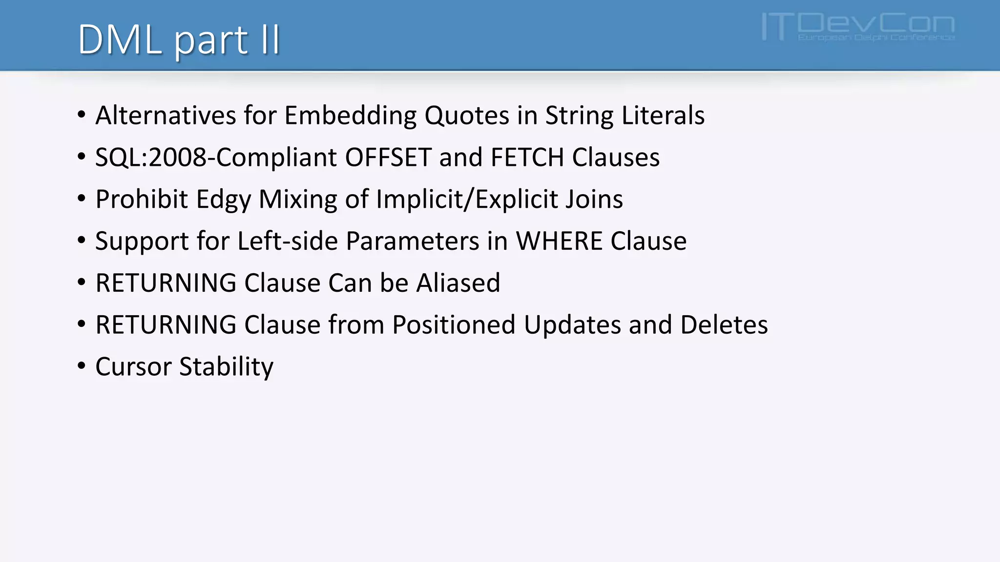 DML part II
• Alternatives for Embedding Quotes in String Literals
• SQL:2008-Compliant OFFSET and FETCH Clauses
• Prohibit Edgy Mixing of Implicit/Explicit Joins
• Support for Left-side Parameters in WHERE Clause
• RETURNING Clause Can be Aliased
• RETURNING Clause from Positioned Updates and Deletes
• Cursor Stability
 