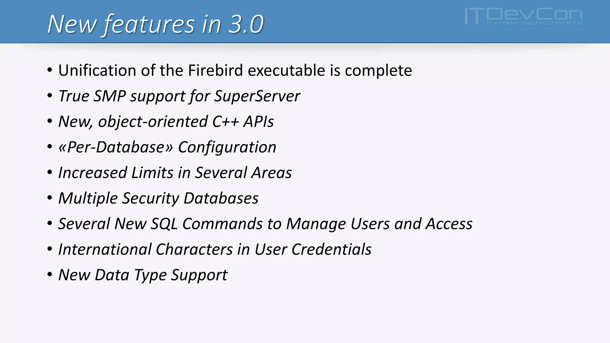 New features in 3.0
• Unification of the Firebird executable is complete
• True SMP support for SuperServer
• New, object-oriented C++ APIs
• «Per-Database» Configuration
• Increased Limits in Several Areas
• Multiple Security Databases
• Several New SQL Commands to Manage Users and Access
• International Characters in User Credentials
• New Data Type Support
 