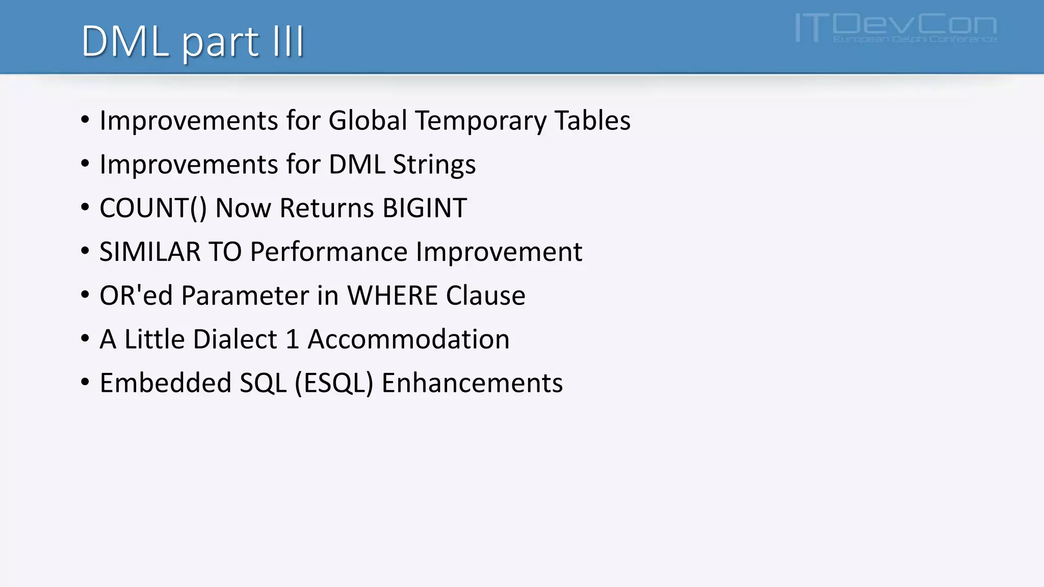 DML part III
• Improvements for Global Temporary Tables
• Improvements for DML Strings
• COUNT() Now Returns BIGINT
• SIMILAR TO Performance Improvement
• OR'ed Parameter in WHERE Clause
• A Little Dialect 1 Accommodation
• Embedded SQL (ESQL) Enhancements
 