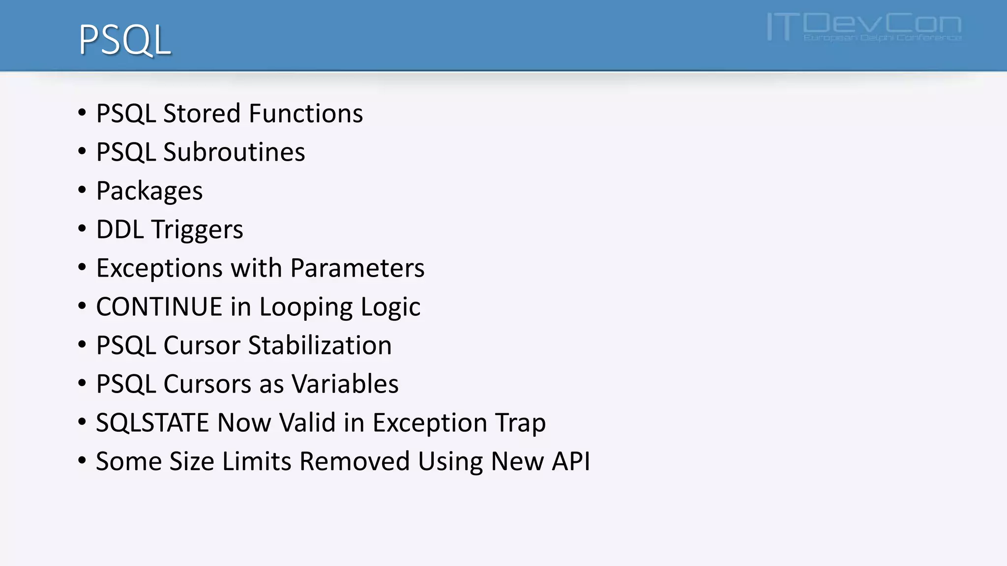 PSQL
• PSQL Stored Functions
• PSQL Subroutines
• Packages
• DDL Triggers
• Exceptions with Parameters
• CONTINUE in Looping Logic
• PSQL Cursor Stabilization
• PSQL Cursors as Variables
• SQLSTATE Now Valid in Exception Trap
• Some Size Limits Removed Using New API
 