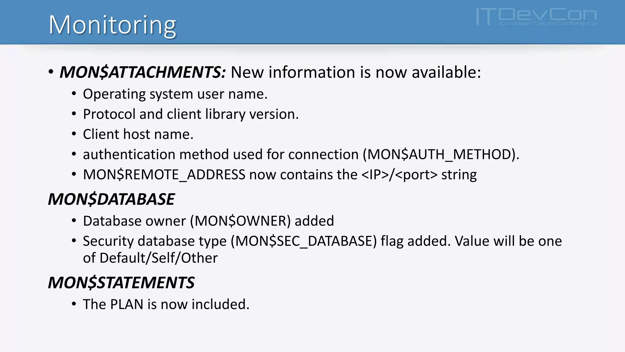 Monitoring
• MON$ATTACHMENTS: New information is now available:
• Operating system user name.
• Protocol and client library version.
• Client host name.
• authentication method used for connection (MON$AUTH_METHOD).
• MON$REMOTE_ADDRESS now contains the <IP>/<port> string
MON$DATABASE
• Database owner (MON$OWNER) added
• Security database type (MON$SEC_DATABASE) flag added. Value will be one
of Default/Self/Other
MON$STATEMENTS
• The PLAN is now included.
 