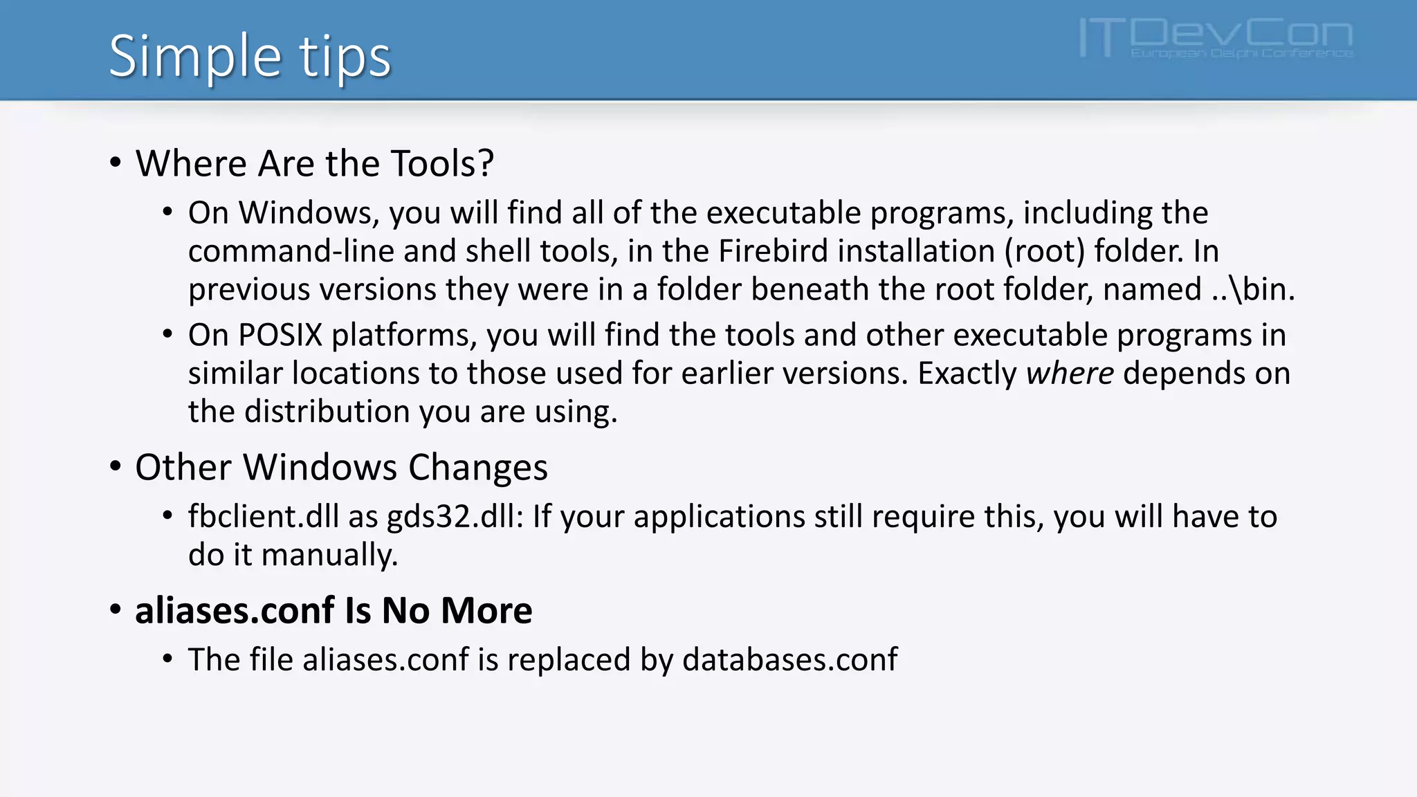 Simple tips
• Where Are the Tools?
• On Windows, you will find all of the executable programs, including the
command-line and shell tools, in the Firebird installation (root) folder. In
previous versions they were in a folder beneath the root folder, named ..bin.
• On POSIX platforms, you will find the tools and other executable programs in
similar locations to those used for earlier versions. Exactly where depends on
the distribution you are using.
• Other Windows Changes
• fbclient.dll as gds32.dll: If your applications still require this, you will have to
do it manually.
• aliases.conf Is No More
• The file aliases.conf is replaced by databases.conf
 