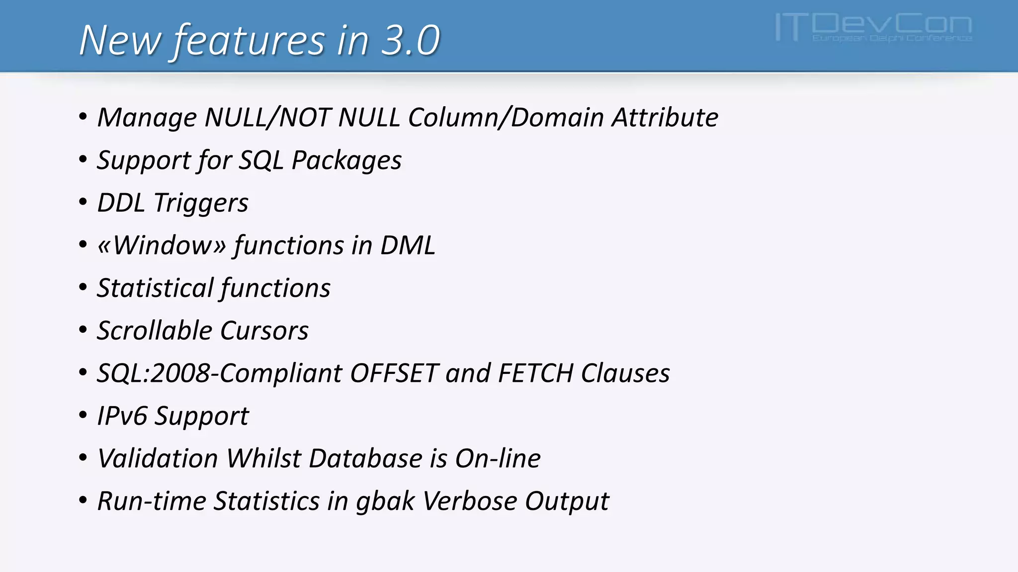 New features in 3.0
• Manage NULL/NOT NULL Column/Domain Attribute
• Support for SQL Packages
• DDL Triggers
• «Window» functions in DML
• Statistical functions
• Scrollable Cursors
• SQL:2008-Compliant OFFSET and FETCH Clauses
• IPv6 Support
• Validation Whilst Database is On-line
• Run-time Statistics in gbak Verbose Output
 