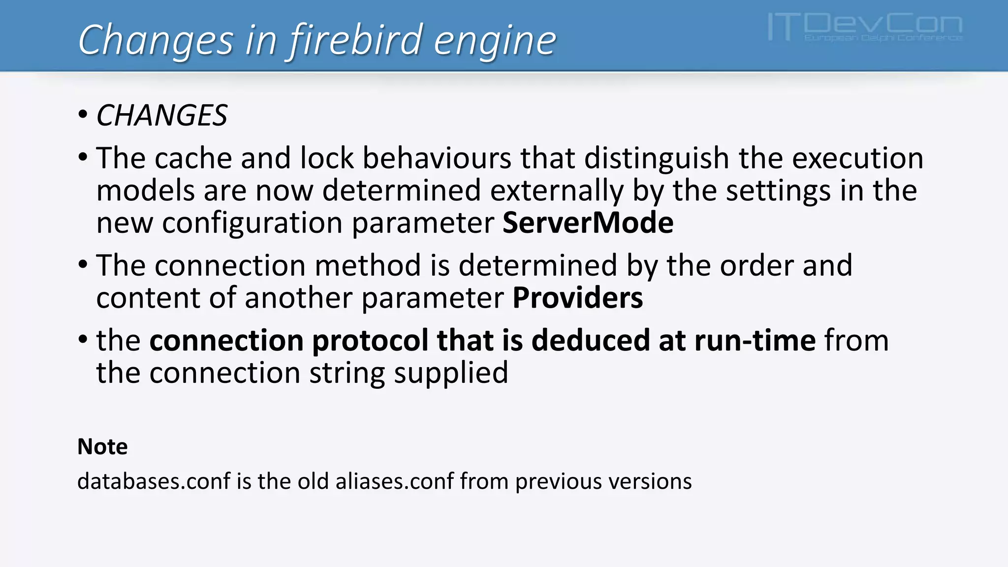 Changes in firebird engine
• CHANGES
• The cache and lock behaviours that distinguish the execution
models are now determined externally by the settings in the
new configuration parameter ServerMode
• The connection method is determined by the order and
content of another parameter Providers
• the connection protocol that is deduced at run-time from
the connection string supplied
Note
databases.conf is the old aliases.conf from previous versions
 