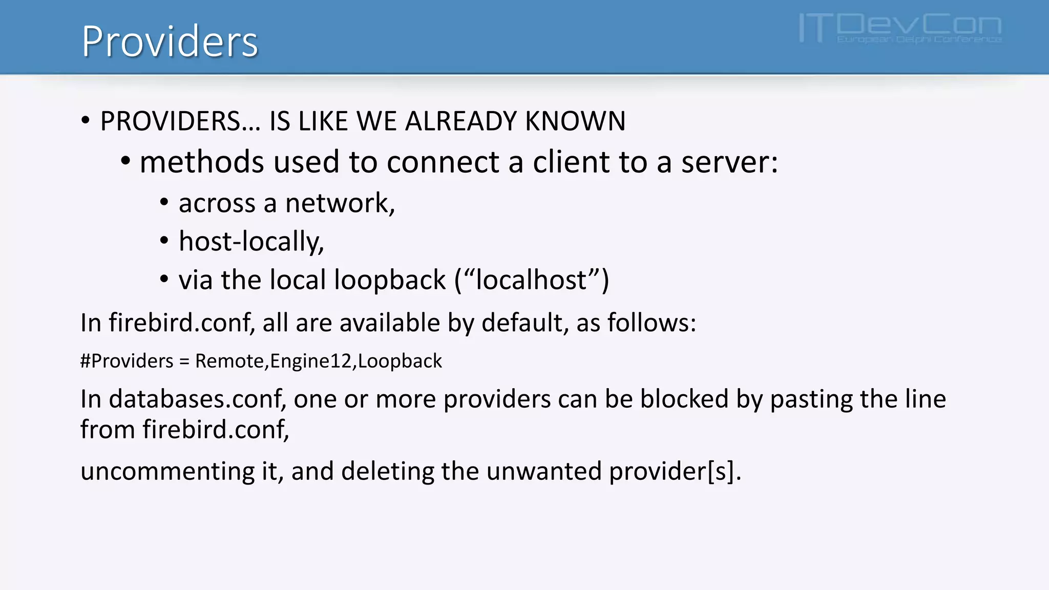 Providers
• PROVIDERS… IS LIKE WE ALREADY KNOWN
• methods used to connect a client to a server:
• across a network,
• host-locally,
• via the local loopback (“localhost”)
In firebird.conf, all are available by default, as follows:
#Providers = Remote,Engine12,Loopback
In databases.conf, one or more providers can be blocked by pasting the line
from firebird.conf,
uncommenting it, and deleting the unwanted provider[s].
 