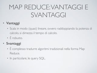 MAP REDUCE:VANTAGGI E
SVANTAGGI
• Vantaggi
• Scala in modo (quasi) lineare, ovvero raddoppiando la potenza di
calcolo, si dimezza il tempo di calcolo.	

• È robusto.	

• Svantaggi
• È complesso tradurre algoritmi tradizionali nella forma Map
Reduce. 	

• In particolare, le query SQL.
 