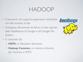 HADOOP
• Framework che supporta applicazioni distribuite
con alto accesso ai dati.	

• Sviluppato attivamente daYahoo, è stato ispirato
dalla MapReduce di Google e dal Google File
System.	

• È composto da:	

• HDFS: un ﬁlesystem distribuito	

• Hadoop Common: un insieme di librerie
per l’accesso a HDFS.
 