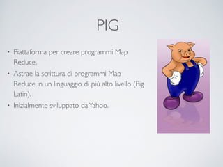 PIG	

• Piattaforma per creare programmi Map
Reduce.	

• Astrae la scrittura di programmi Map
Reduce in un linguaggio di più alto livello (Pig
Latin).	

• Inizialmente sviluppato daYahoo.
 