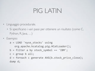 PIG LATIN
• Linguaggio procedurale.	

• Si speciﬁcano i vari passi per ottenere un risultato (come C,
Python, R, Java, …)	

• Esempio:	

a	
  =	
  LOAD	
  'nyse_stocks'	
  using 
	
  	
  	
  org.apache.hcatalog.pig.HCatLoader(); 
b	
  =	
  filter	
  a	
  by	
  stock_symbol	
  ==	
  'IBM'; 
c	
  =	
  group	
  b	
  all; 
d	
  =	
  foreach	
  c	
  generate	
  AVG(b.stock_price_close); 
dump	
  d;
 