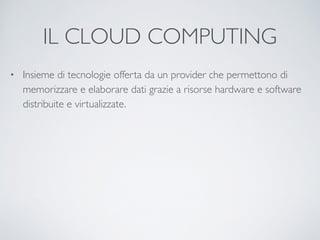 IL CLOUD COMPUTING
• Insieme di tecnologie offerta da un provider che permettono di
memorizzare e elaborare dati grazie a risorse hardware e software
distribuite e virtualizzate.
 