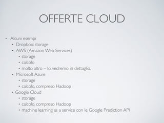 OFFERTE CLOUD
• Alcuni esempi	

• Dropbox: storage	

• AWS (Amazon Web Services)	

• storage	

• calcolo	

• molto altro – lo vedremo in dettaglio.	

• Microsoft Azure	

• storage	

• calcolo, compreso Hadoop	

• Google Cloud	

• storage	

• calcolo, compreso Hadoop	

• machine learning as a service con le Google Prediction API
 