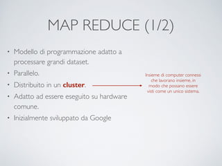 MAP REDUCE (1/2)
• Modello di programmazione adatto a
processare grandi dataset.	

• Parallelo.	

• Distribuito in un cluster.	

• Adatto ad essere eseguito su hardware
comune.	

• Inizialmente sviluppato da Google
Insieme di computer connessi
che lavorano insieme, in
modo che possano essere
visti come un unico sistema.
 