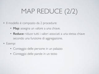 MAP REDUCE (2/2)
• Il modello è composto da 2 procedure:	

• Map: assegna un valore a una chiave.	

• Reduce: riduce tutti i valori associati a una stessa chiave
secondo una funzione di aggregazione.	

• Esempi	

• Conteggio delle persone in un palazzo	

• Conteggio delle parole in un testo
 