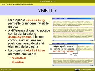 VISIBILITY La proprietà  visibility  permette di rendere invisibile un box A differenza di quanto accade con la dichiarazione  display:none , il blocco continua ad influenzare il posizionamento degli altri elementi della pagina La proprietà  visibility  ammette due valori: visible hidden   Al paragrafo è stata assegnata la dichiarazione  visibility:hidden PRIMA PARTE: IL VISUAL FORMATTING MODEL 