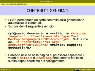 CONTENUTI GENERATI I CSS permettono un certo controllo sulla generazione automatica di contenuti. Si consideri il seguente esempio: <p>Questo documento è scritto in  <acronym lang="en" title="Extensible HyperText Markup Language">XHTML</acronym> . Sul sito del   <a href="http://w3.org/" hreflang="en">W3C</a>  troverai maggiori dettagli</p> Sarebbe utile se nella pagina si potessero esplicitare i valori di  title  e di  hreflang  direttamente nel testo subito dopo l’acronimo e il collegamento PRIMA PARTE: CONTENUTI GENERATI 