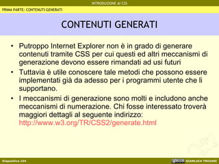 CONTENUTI GENERATI Putroppo Internet Explorer non è in grado di generare contenuti tramite CSS per cui questi ed altri meccanismi di generazione devono essere rimandati ad usi futuri Tuttavia è utile conoscere tale metodi che possono essere implementati già da adesso per i programmi utente che li supportano. I meccanismi di generazione sono molti e includono anche meccanismi di numerazione. Chi fosse interessato troverà maggiori dettagli al seguente indirizzo:  http://www.w3.org/TR/CSS2/generate.html PRIMA PARTE: CONTENUTI GENERATI 