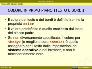 COLORE IN PRIMO PIANO (TESTO E BORDI) Il colore del testo e dei bordi è definito tramite la proprietà  color Il valore predefinito è quello  ereditato  dal testo del blocco padre Se non diversamente specificato, il colore per  <body>  (o meglio ancora  <html>)  è quello assegnato per il testo dalle impostazioni del  sistema operativo  o del browser, e non è necessariamente nero PRIMA PARTE: COLORI E SFONDI 