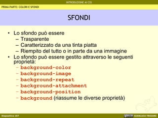 SFONDI Lo sfondo può essere Trasparente Caratterizzato da una tinta piatta Riempito del tutto o in parte da una immagine Lo sfondo può essere gestito attraverso le seguenti proprietà: background-color background-image background-repeat background-attachment background-position background  (riassume le diverse proprietà) PRIMA PARTE: COLORI E SFONDI 
