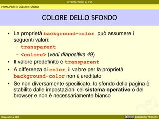 COLORE DELLO SFONDO La proprietà  background-color  può assumere i seguenti valori: transparent <colore>  ( vedi diapositiva 49 ) Il valore predefinito è  transparent A differenza di  color , il valore per la proprietà  background-color  non è ereditato  Se non diversamente specificato, lo sfondo della pagina è stabilito dalle impostazioni del  sistema operativo  o del browser e non è necessariamente bianco PRIMA PARTE: COLORI E SFONDI 