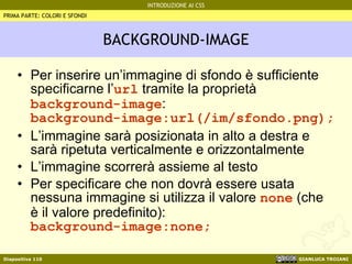 BACKGROUND-IMAGE Per inserire un’immagine di sfondo è sufficiente specificarne l’ url  tramite la proprietà  background-image : background-image:url(/im/sfondo.png); L’immagine sarà posizionata in alto a destra e sarà ripetuta verticalmente e orizzontalmente L’immagine scorrerà assieme al testo Per specificare che non dovrà essere usata nessuna immagine si utilizza il valore  none  (che è il valore predefinito):  background-image:none;   PRIMA PARTE: COLORI E SFONDI 