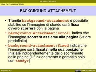 BACKGROUND-ATTACHEMENT Tramite  background-attachment  è possibile stabilire se l’immagine di sfondo sarà  fissa  ovvero  scorrerà  con la pagina background-attachment:scroll  indica che l’immagine  scorrerà assieme alla pagina  (valore predefinito) background-attachment:fixed  indica che l’immagine sarà  fissata nella sua posizione iniziale  indipendentemente dallo scorrimento della pagina (il funzionamento è garantito solo con  <body> ) PRIMA PARTE: COLORI E SFONDI 