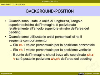 BACKGROUND-POSITION Quando sono usate le unità di lunghezza, l’angolo superiore sinistro dell’immagine è posizionato relativamente all’angolo superiore sinistro dell’area del padding Quando sono utilizzate le unità percentuali si ha il seguente comportamento: Sia  X%  il valore percentuale per la posizione orizzontale Sia  Y%  il valore percentuale per la posizione verticale Il punto dell’immagine che si trova alle coordinate  X% , Y%  sarà posto in posizione  X% , Y%  dell’area del padding PRIMA PARTE: COLORI E SFONDI 