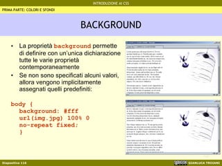 BACKGROUND La proprietà  background  permette di definire con un’unica dichiarazione tutte le varie proprietà contemporaneamente Se non sono specificati alcuni valori, allora vengono implicitamente assegnati quelli predefiniti: body {  background: #fff url(img.jpg) 100% 0  no-repeat fixed;  } PRIMA PARTE: COLORI E SFONDI 