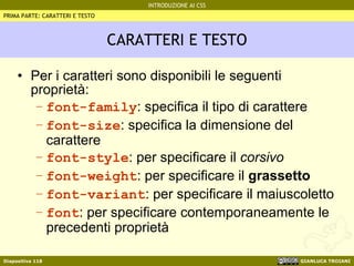 CARATTERI E TESTO Per i caratteri sono disponibili le seguenti proprietà: font-family : specifica il tipo di carattere font-size : specifica la dimensione del carattere font-style : per specificare il  corsivo font-weight : per specificare il  grassetto font-variant : per specificare il maiuscoletto font : per specificare contemporaneamente le precedenti proprietà PRIMA PARTE: CARATTERI E TESTO 